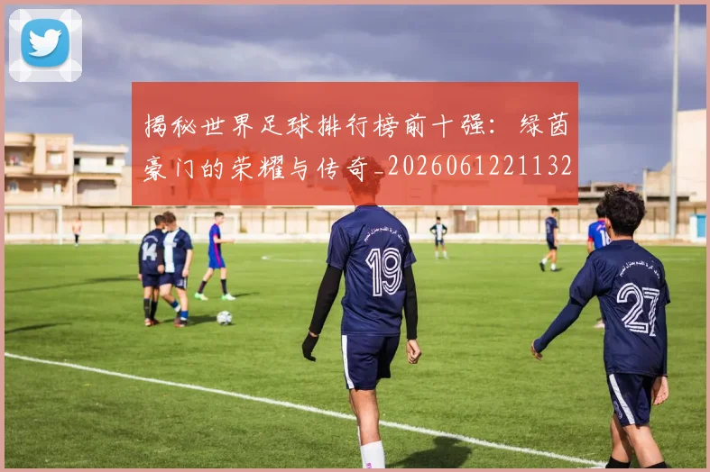 揭秘世界足球排行榜前十强：绿茵豪门的荣耀与传奇_20260612211323