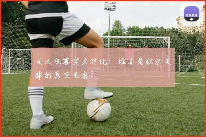 五大联赛实力对比:谁才是欧洲足球的真正王者?