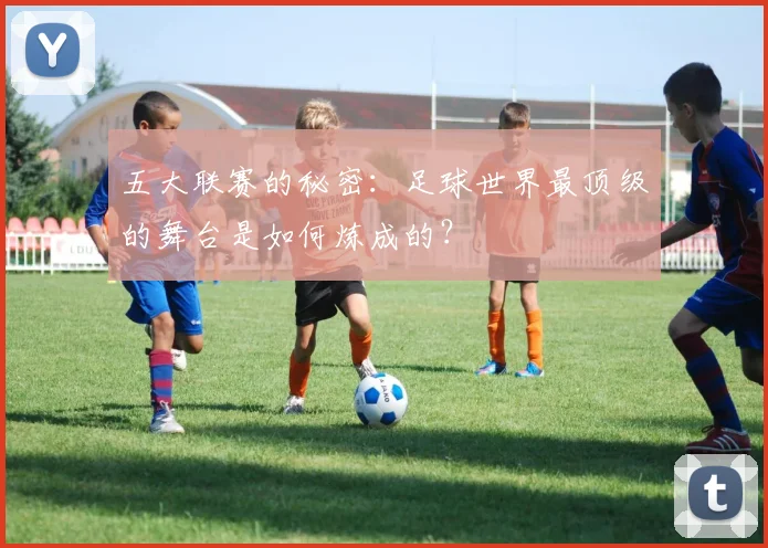 五大联赛的秘密:足球世界最顶级的舞台是如何炼成的?