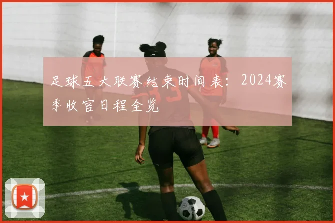足球五大联赛结束时间表：2024赛季收官日程全览
