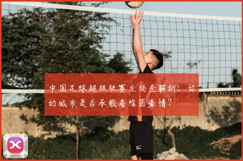 中国足球超级联赛主场全解析:你的城市是否承载着绿茵豪情?