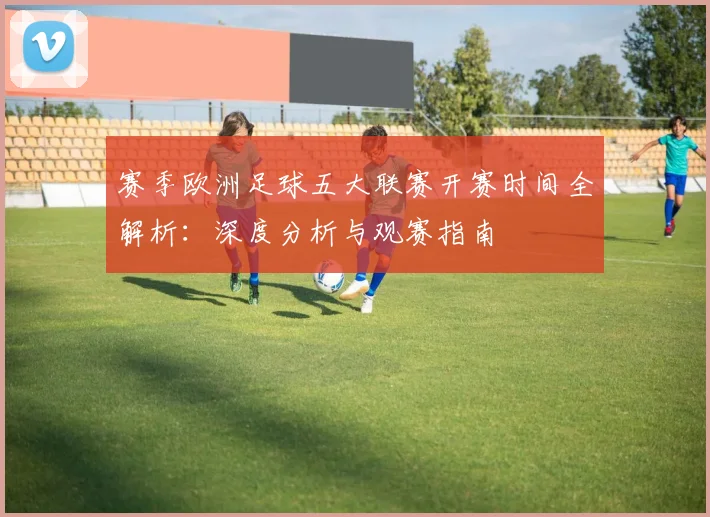 赛季欧洲足球五大联赛开赛时间全解析：深度分析与观赛指南