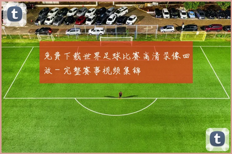 免费下载世界足球比赛高清录像回放 - 完整赛事视频集锦