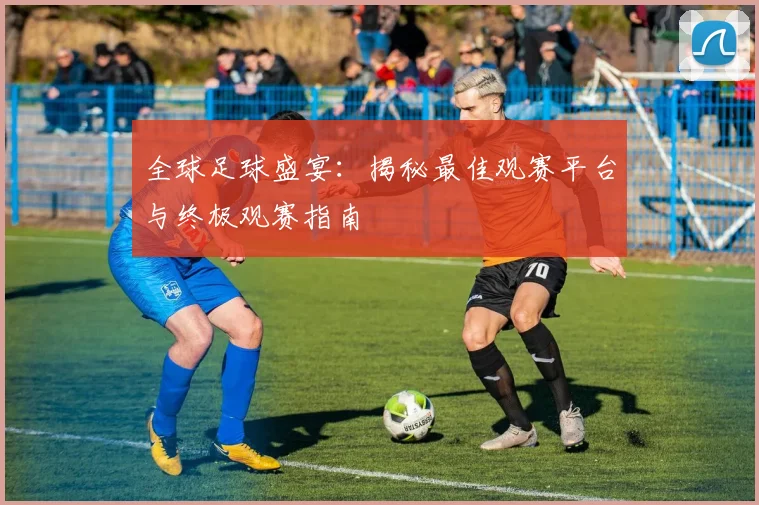 全球足球盛宴：揭秘最佳观赛平台与终极观赛指南