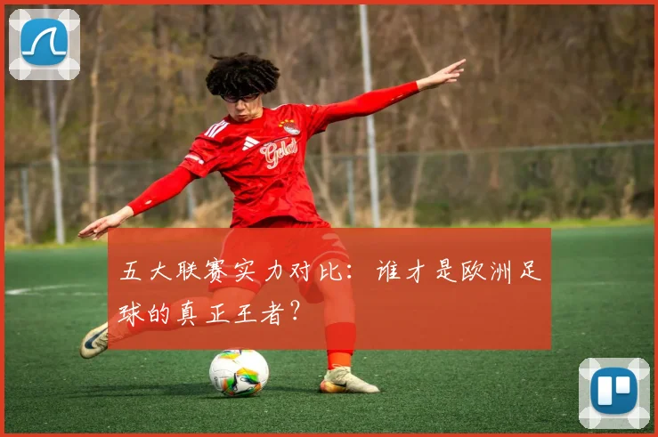 五大联赛实力对比:谁才是欧洲足球的真正王者?